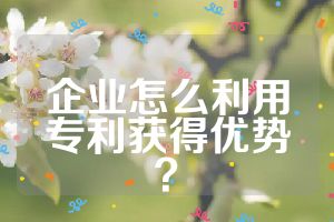企业怎么利用专利获得优势？
