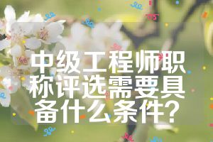 中级工程师职称评选需要具备什么条件？