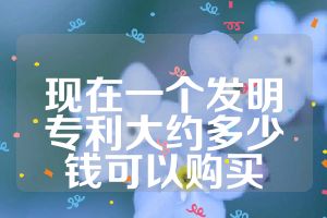 现在一个发明专利大约多少钱可以购买