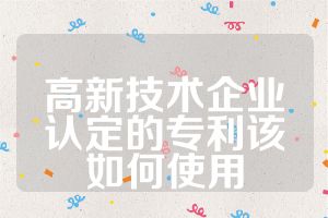 高新技术企业认定的专利该如何使用